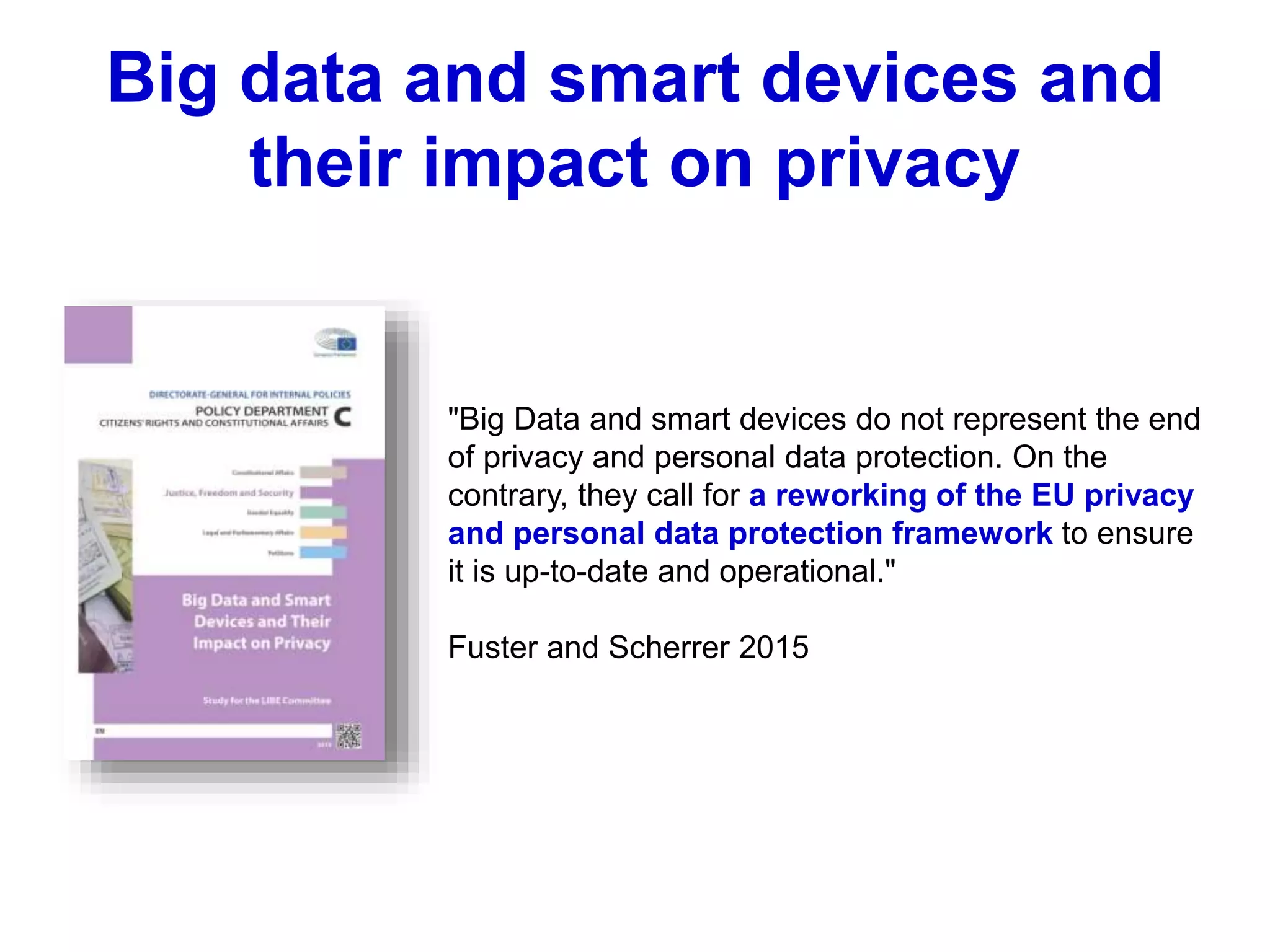 "Big Data and smart devices do not represent the end
of privacy and personal data protection. On the
contrary, they call for a reworking of the EU privacy
and personal data protection framework to ensure
it is up-to-date and operational."
Fuster and Scherrer 2015
Big data and smart devices and
their impact on privacy
 