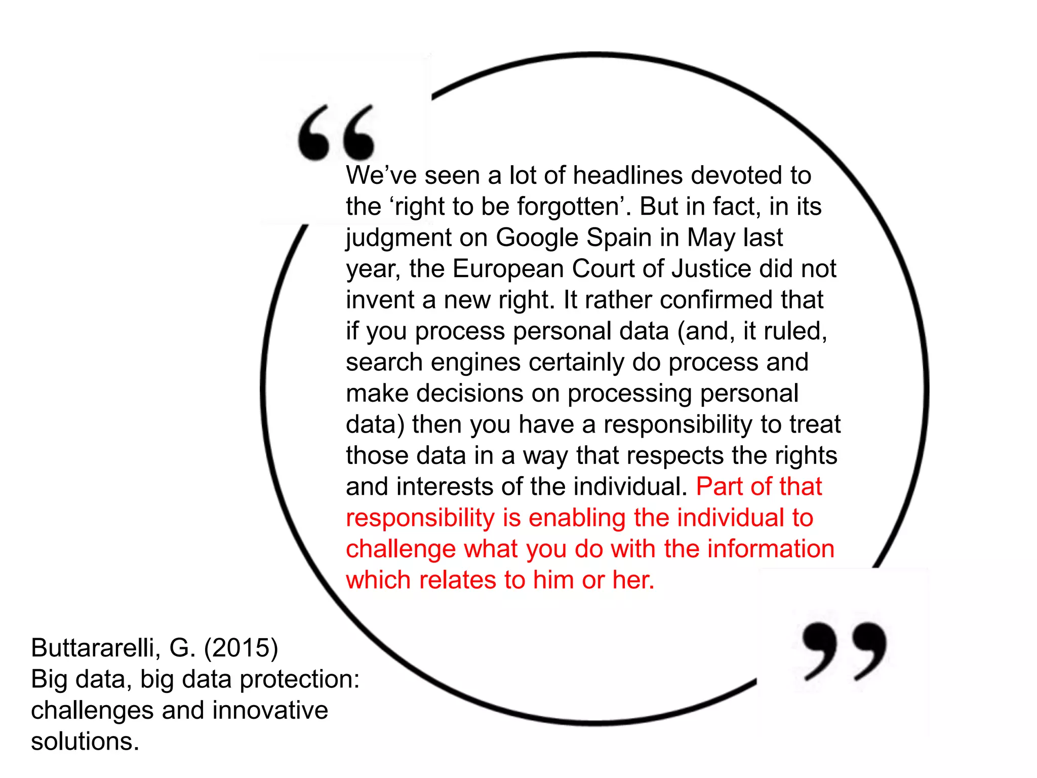 Buttararelli, G. (2015)
Big data, big data protection:
challenges and innovative
solutions.
We’ve seen a lot of headlines devoted to
the ‘right to be forgotten’. But in fact, in its
judgment on Google Spain in May last
year, the European Court of Justice did not
invent a new right. It rather confirmed that
if you process personal data (and, it ruled,
search engines certainly do process and
make decisions on processing personal
data) then you have a responsibility to treat
those data in a way that respects the rights
and interests of the individual. Part of that
responsibility is enabling the individual to
challenge what you do with the information
which relates to him or her.
 