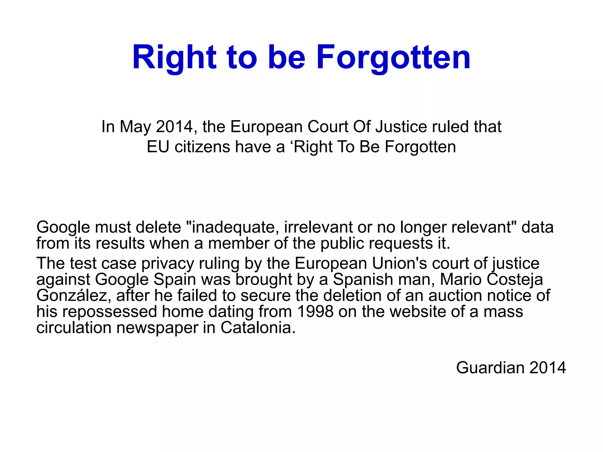 Right to be Forgotten
In May 2014, the European Court Of Justice ruled that
EU citizens have a ‘Right To Be Forgotten
Google must delete "inadequate, irrelevant or no longer relevant" data
from its results when a member of the public requests it.
The test case privacy ruling by the European Union's court of justice
against Google Spain was brought by a Spanish man, Mario Costeja
González, after he failed to secure the deletion of an auction notice of
his repossessed home dating from 1998 on the website of a mass
circulation newspaper in Catalonia.
Guardian 2014
 