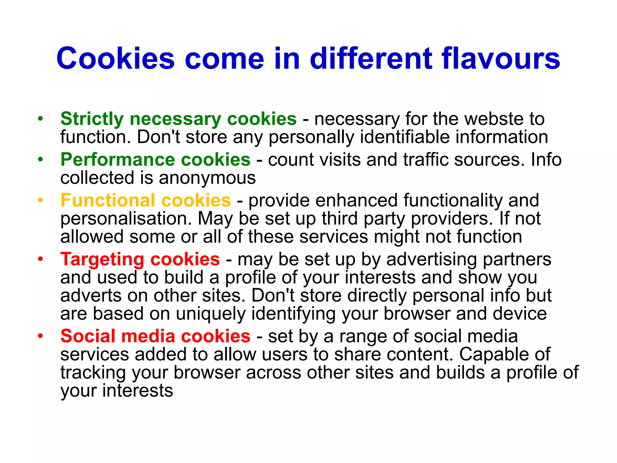 Cookies come in different flavours
• Strictly necessary cookies - necessary for the webste to
function. Don't store any personally identifiable information
• Performance cookies - count visits and traffic sources. Info
collected is anonymous
• Functional cookies - provide enhanced functionality and
personalisation. May be set up third party providers. If not
allowed some or all of these services might not function
• Targeting cookies - may be set up by advertising partners
and used to build a profile of your interests and show you
adverts on other sites. Don't store directly personal info but
are based on uniquely identifying your browser and device
• Social media cookies - set by a range of social media
services added to allow users to share content. Capable of
tracking your browser across other sites and builds a profile of
your interests
 