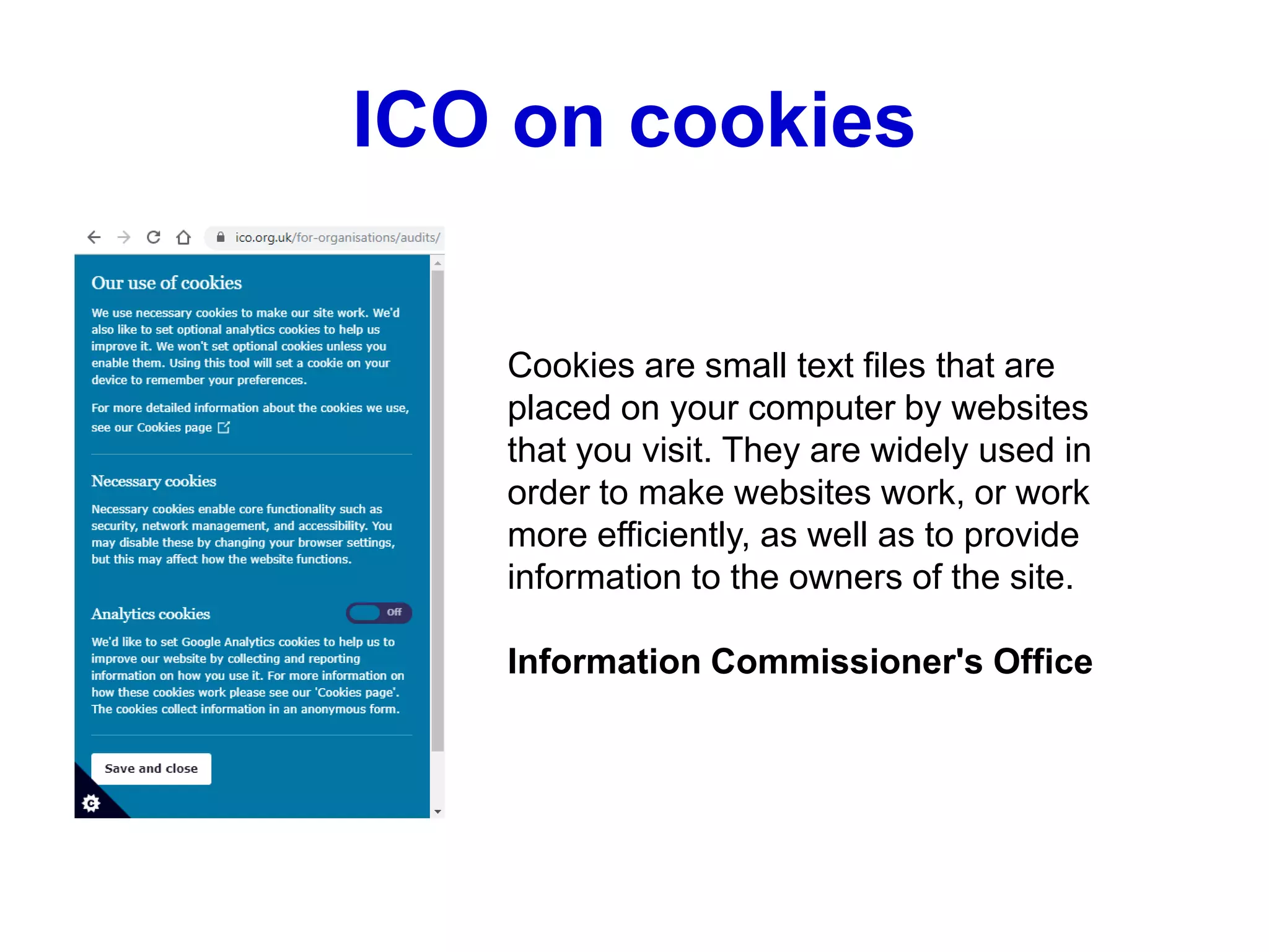 ICO on cookies
Cookies are small text files that are
placed on your computer by websites
that you visit. They are widely used in
order to make websites work, or work
more efficiently, as well as to provide
information to the owners of the site.
Information Commissioner's Office
 