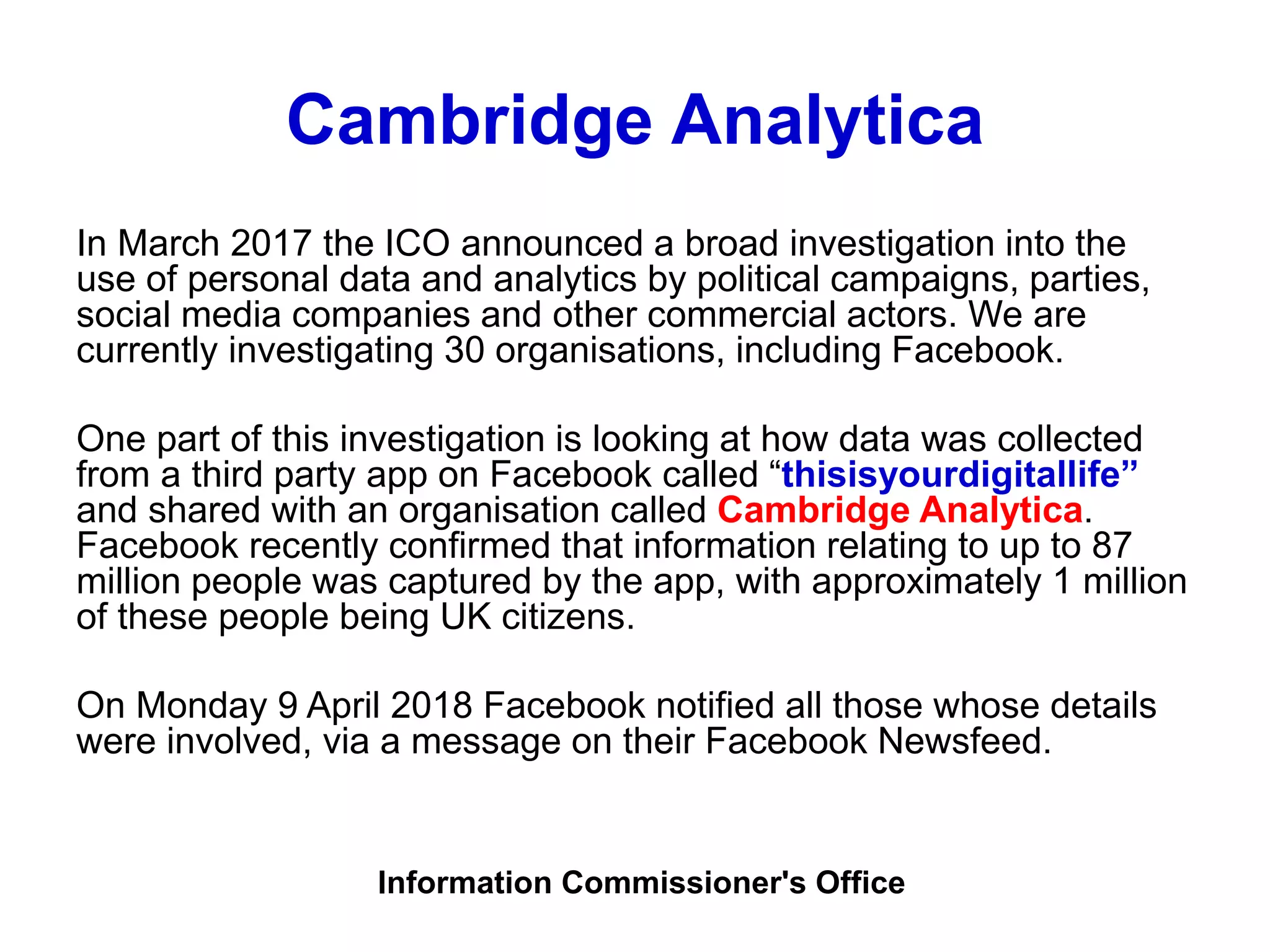 Cambridge Analytica
In March 2017 the ICO announced a broad investigation into the
use of personal data and analytics by political campaigns, parties,
social media companies and other commercial actors. We are
currently investigating 30 organisations, including Facebook.
One part of this investigation is looking at how data was collected
from a third party app on Facebook called “thisisyourdigitallife”
and shared with an organisation called Cambridge Analytica.
Facebook recently confirmed that information relating to up to 87
million people was captured by the app, with approximately 1 million
of these people being UK citizens.
On Monday 9 April 2018 Facebook notified all those whose details
were involved, via a message on their Facebook Newsfeed.
Information Commissioner's Office
 