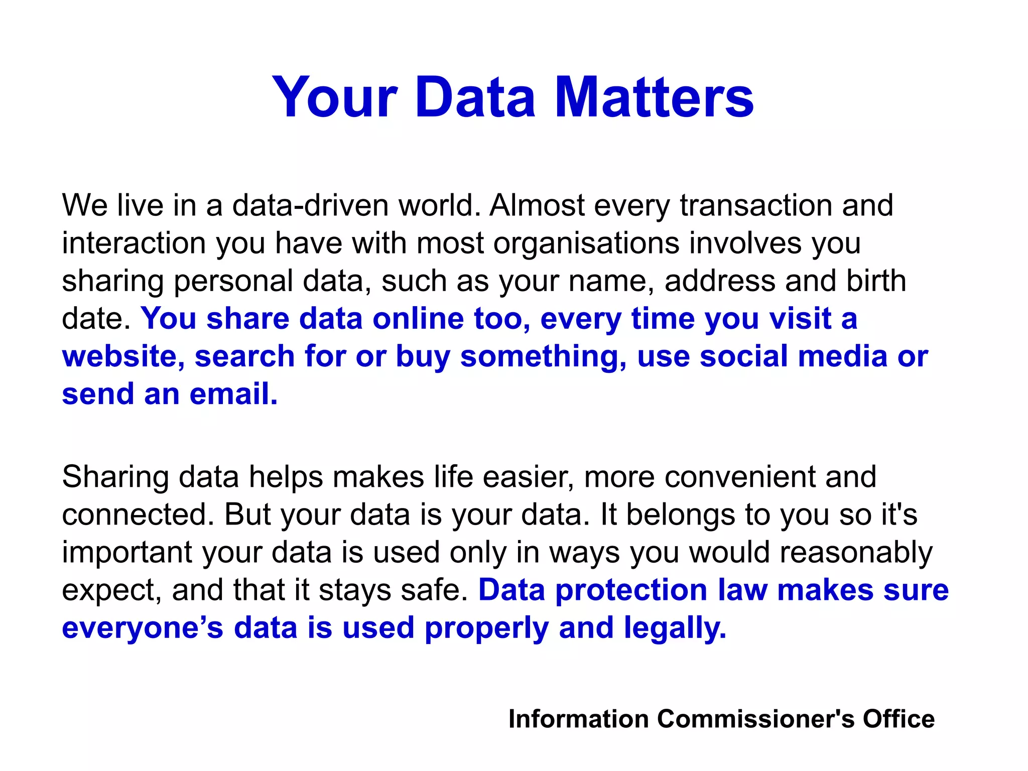 Your Data Matters
We live in a data-driven world. Almost every transaction and
interaction you have with most organisations involves you
sharing personal data, such as your name, address and birth
date. You share data online too, every time you visit a
website, search for or buy something, use social media or
send an email.
Sharing data helps makes life easier, more convenient and
connected. But your data is your data. It belongs to you so it's
important your data is used only in ways you would reasonably
expect, and that it stays safe. Data protection law makes sure
everyone’s data is used properly and legally.
Information Commissioner's Office
 