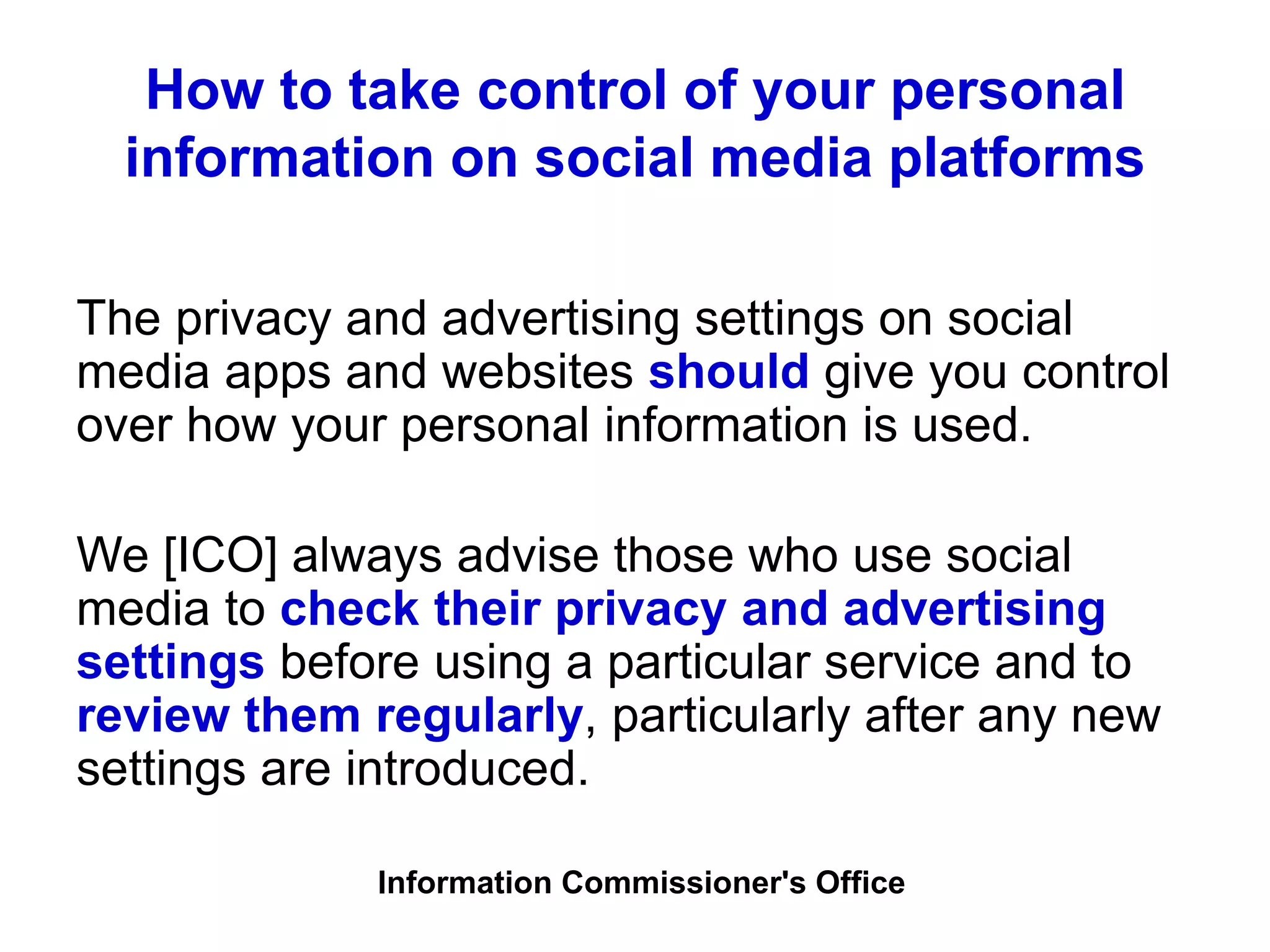 How to take control of your personal
information on social media platforms
The privacy and advertising settings on social
media apps and websites should give you control
over how your personal information is used.
We [ICO] always advise those who use social
media to check their privacy and advertising
settings before using a particular service and to
review them regularly, particularly after any new
settings are introduced.
Information Commissioner's Office
 