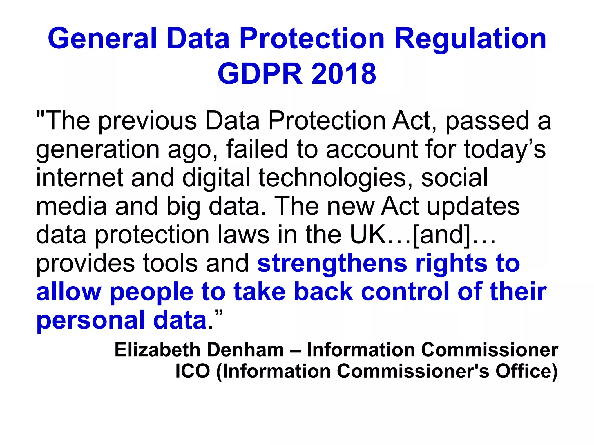 General Data Protection Regulation
GDPR 2018
"The previous Data Protection Act, passed a
generation ago, failed to account for today’s
internet and digital technologies, social
media and big data. The new Act updates
data protection laws in the UK…[and]…
provides tools and strengthens rights to
allow people to take back control of their
personal data.”
Elizabeth Denham – Information Commissioner
ICO (Information Commissioner's Office)
 