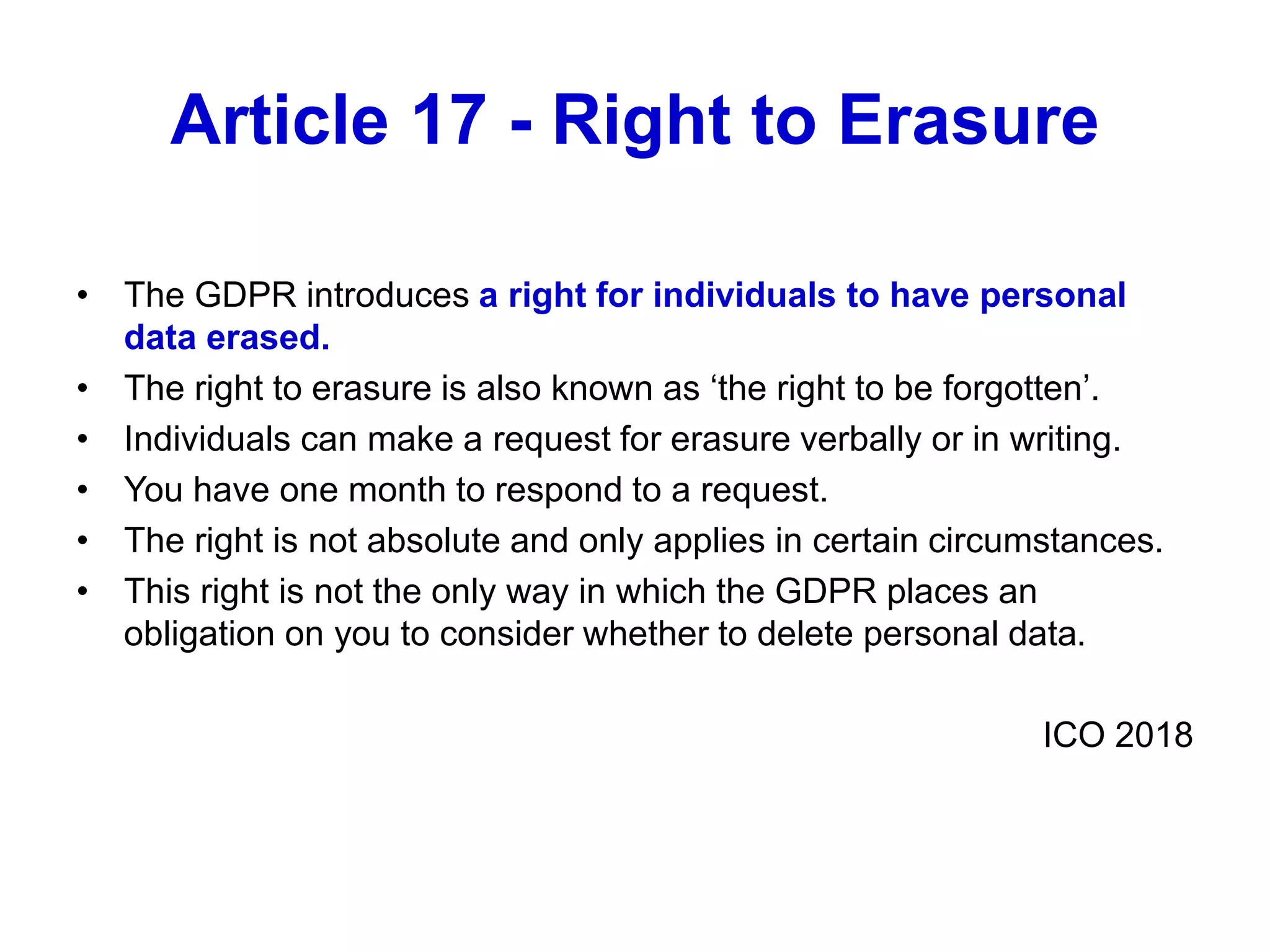 Article 17 - Right to Erasure
• The GDPR introduces a right for individuals to have personal
data erased.
• The right to erasure is also known as ‘the right to be forgotten’.
• Individuals can make a request for erasure verbally or in writing.
• You have one month to respond to a request.
• The right is not absolute and only applies in certain circumstances.
• This right is not the only way in which the GDPR places an
obligation on you to consider whether to delete personal data.
ICO 2018
 
