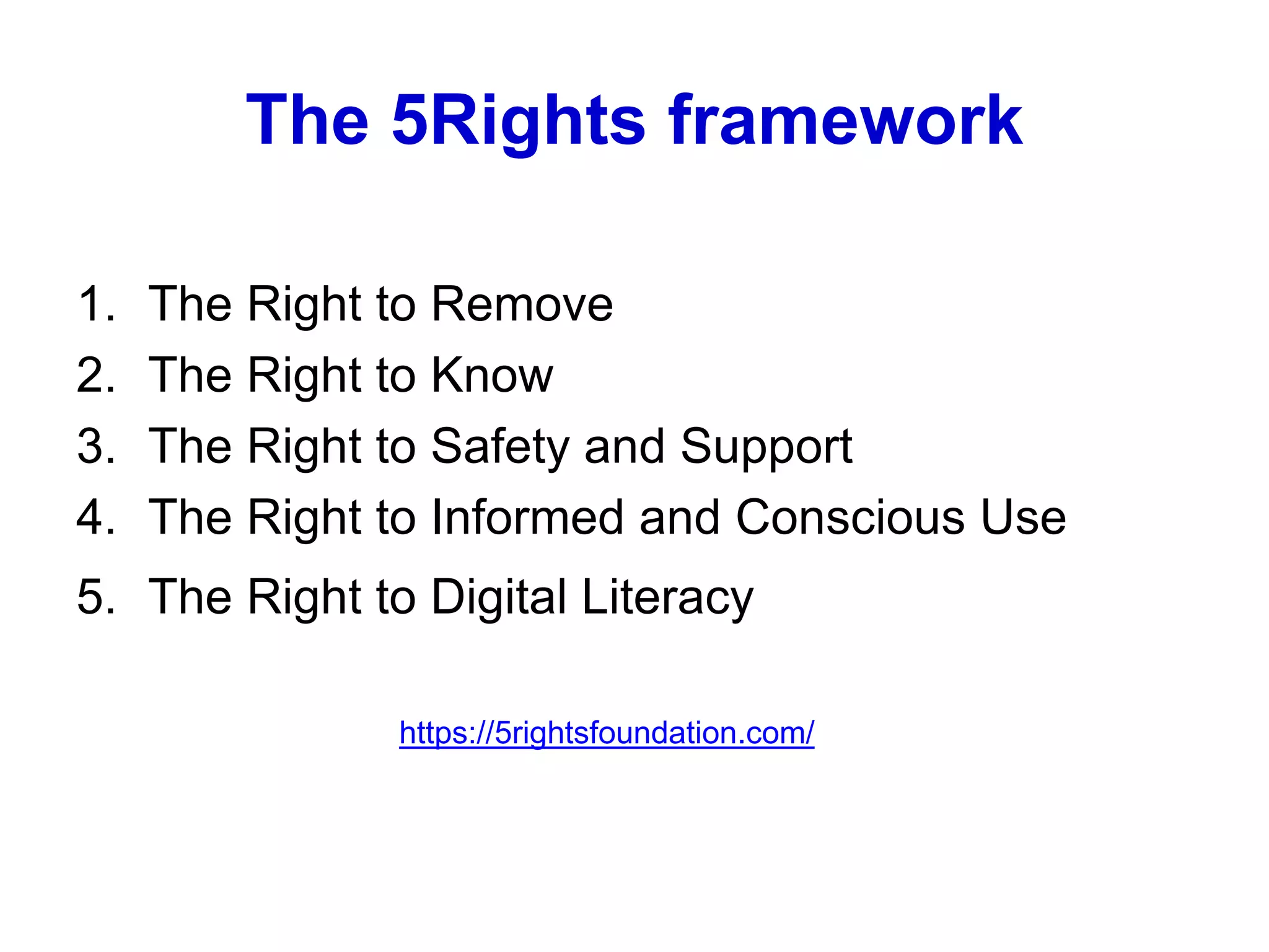 The 5Rights framework
1. The Right to Remove
2. The Right to Know
3. The Right to Safety and Support
4. The Right to Informed and Conscious Use
5. The Right to Digital Literacy
https://5rightsfoundation.com/
 