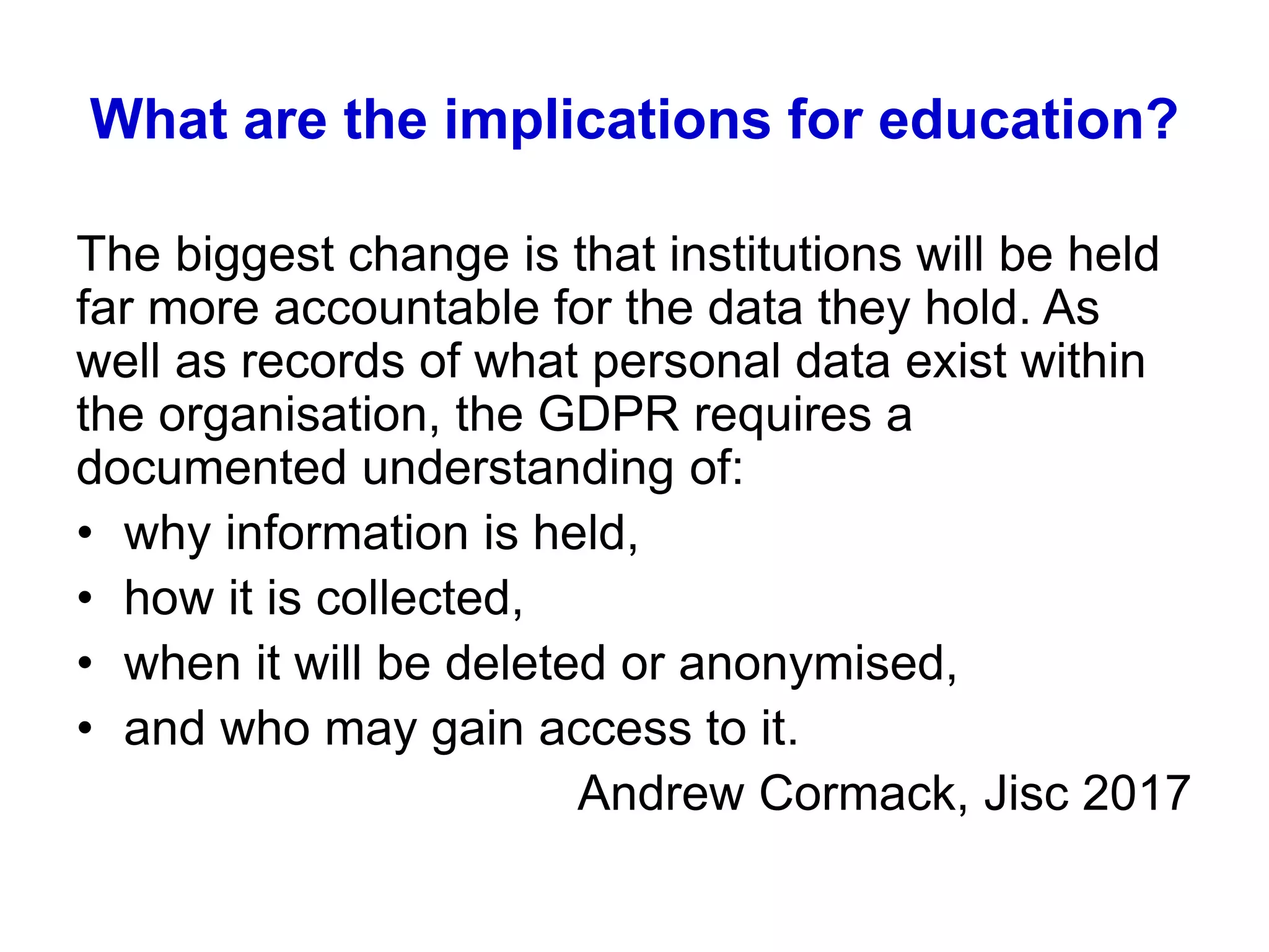 What are the implications for education?
The biggest change is that institutions will be held
far more accountable for the data they hold. As
well as records of what personal data exist within
the organisation, the GDPR requires a
documented understanding of:
• why information is held,
• how it is collected,
• when it will be deleted or anonymised,
• and who may gain access to it.
Andrew Cormack, Jisc 2017
 