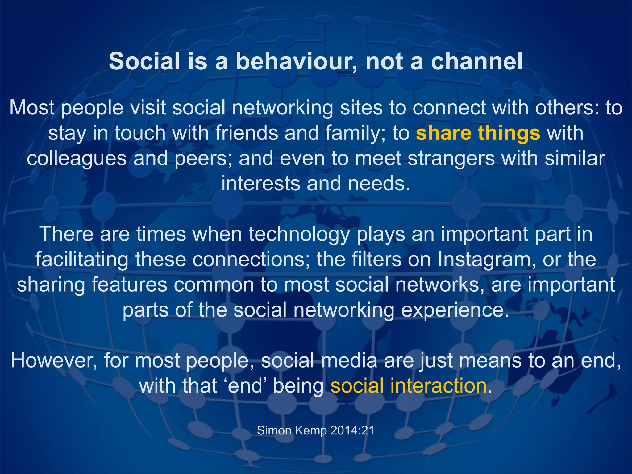 Social is a behaviour, not a channel
Most people visit social networking sites to connect with others: to
stay in touch with friends and family; to share things with
colleagues and peers; and even to meet strangers with similar
interests and needs.
There are times when technology plays an important part in
facilitating these connections; the filters on Instagram, or the
sharing features common to most social networks, are important
parts of the social networking experience.
However, for most people, social media are just means to an end,
with that ‘end’ being social interaction.
Simon Kemp 2014:21
 