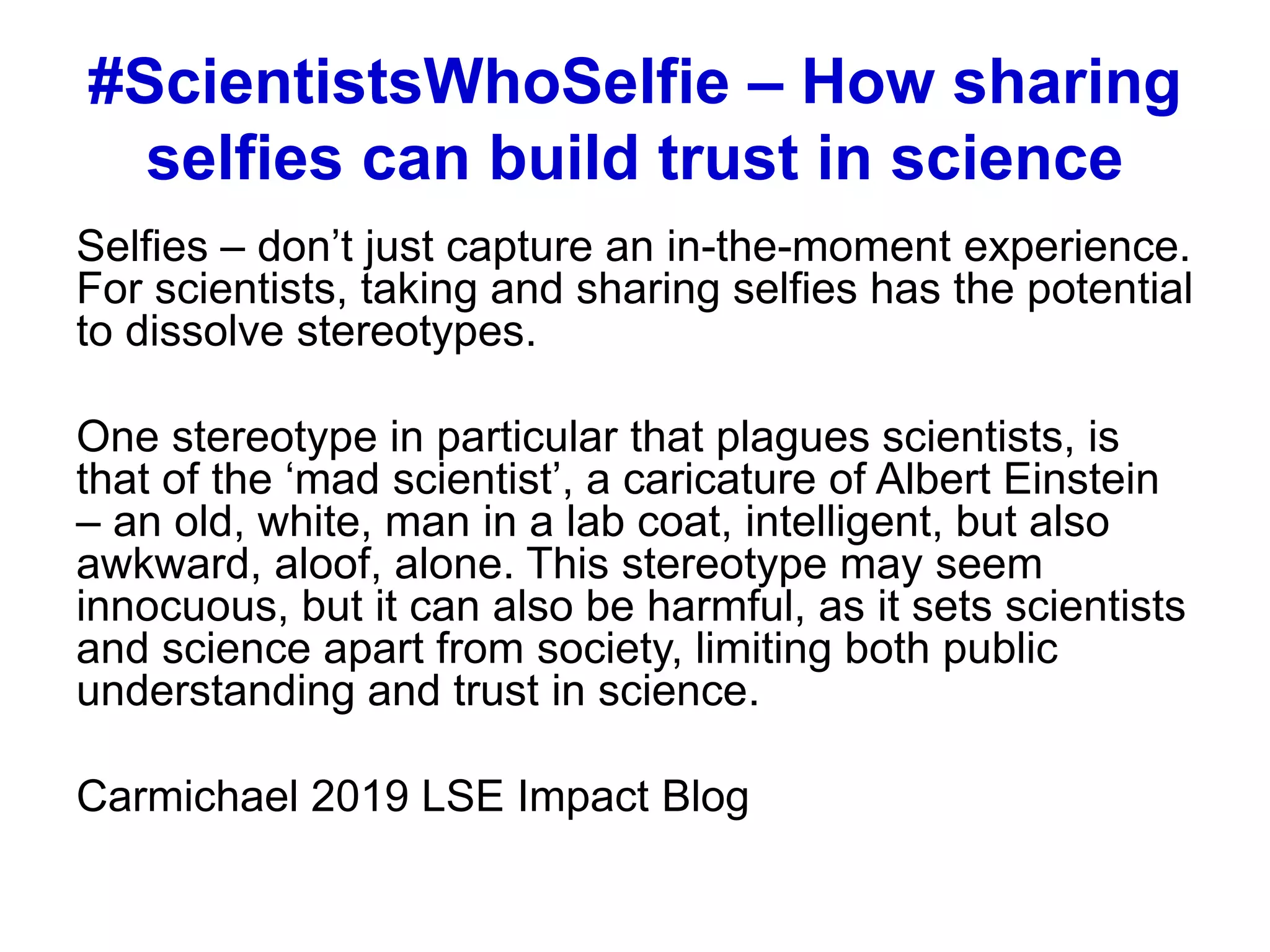 #ScientistsWhoSelfie – How sharing
selfies can build trust in science
Selfies – don’t just capture an in-the-moment experience.
For scientists, taking and sharing selfies has the potential
to dissolve stereotypes.
One stereotype in particular that plagues scientists, is
that of the ‘mad scientist’, a caricature of Albert Einstein
– an old, white, man in a lab coat, intelligent, but also
awkward, aloof, alone. This stereotype may seem
innocuous, but it can also be harmful, as it sets scientists
and science apart from society, limiting both public
understanding and trust in science.
Carmichael 2019 LSE Impact Blog
 