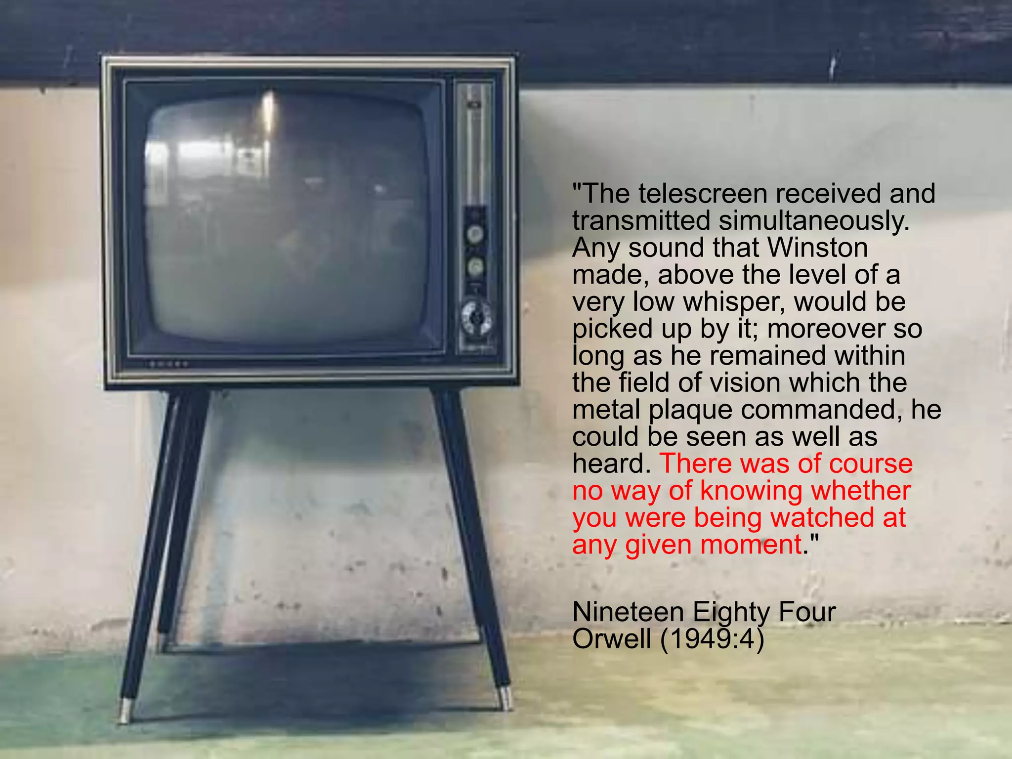 "The telescreen received and
transmitted simultaneously.
Any sound that Winston
made, above the level of a
very low whisper, would be
picked up by it; moreover so
long as he remained within
the field of vision which the
metal plaque commanded, he
could be seen as well as
heard. There was of course
no way of knowing whether
you were being watched at
any given moment."
Nineteen Eighty Four
Orwell (1949:4)
 