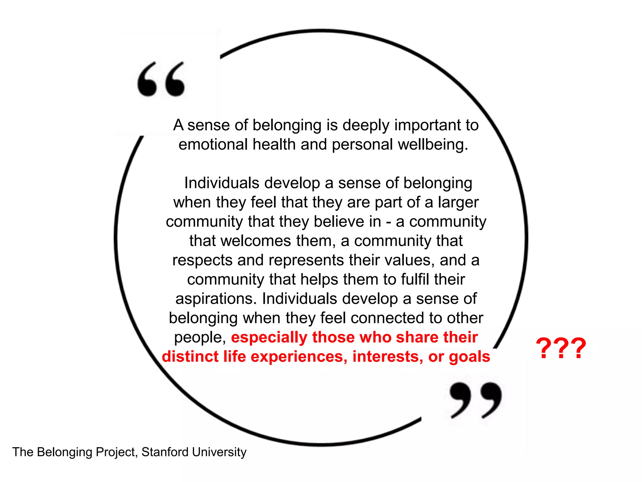 A sense of belonging is deeply important to
emotional health and personal wellbeing.
Individuals develop a sense of belonging
when they feel that they are part of a larger
community that they believe in - a community
that welcomes them, a community that
respects and represents their values, and a
community that helps them to fulfil their
aspirations. Individuals develop a sense of
belonging when they feel connected to other
people, especially those who share their
distinct life experiences, interests, or goals
The Belonging Project, Stanford University
???
 