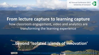 From lecture capture to learning capture
how classroom engagement, video and analytics are
transforming the learning experience
This work is licensed under a Creative Commons Attribution-NonCommercial-NoDerivatives 4.0 International License.
…beyond ‘isolated islands of innovation’
ALT Annual Conference 2017
University of Liverpool
 