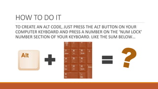 HOW TO DO IT
TO CREATE AN ALT CODE, JUST PRESS THE ALT BUTTON ON YOUR
COMPUTER KEYBOARD AND PRESS A NUMBER ON THE ‘NUM LOCK’
NUMBER SECTION OF YOUR KEYBOARD. LIKE THE SUM BELOW…
+ =