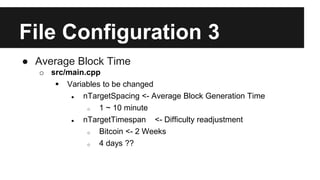 File Configuration 3
● Average Block Time
o src/main.cpp
 Variables to be changed
● nTargetSpacing <- Average Block Generation Time
o 1 ~ 10 minute
● nTargetTimespan <- Difficulty readjustment
o Bitcoin <- 2 Weeks
o 4 days ??
 