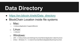 Data Directory
● https://en.bitcoin.it/wiki/Data_directory
● BlockChain Location inside file systems
o Mac:
o ~/Library/Application Support/Bitcoin/
o Linux:
o ~/.bitcoin/
o Windows:
o (XP) : C:Documents and SettingsYourUserNameApplication dataYourCoin
o (Vista + Windows 7) : C:UsersYourUserNameAppdataRoamingYourCoin
 