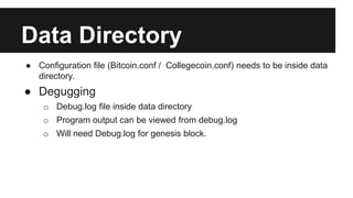 Data Directory
● Configuration file (Bitcoin.conf / Collegecoin.conf) needs to be inside data
directory.
● Degugging
o Debug.log file inside data directory
o Program output can be viewed from debug.log
o Will need Debug.log for genesis block.
 