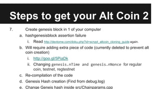 Steps to get your Alt Coin 2
7. Create genesis block in 1 of your computer
a. hashgenesisblock assertion failure
i. Read http://devtome.com/doku.php?id=scrypt_altcoin_cloning_guide again.
b. Will require adding extra piece of code (currently deleted to prevent alt
coin creation)
i. http://goo.gl/5PiaDk
ii. Changing genesis.nTime and genesis.nNonce for regular
coin, testnet, regtestnet
c. Re-compilation of the code
d. Genesis Hash creation (Find from debug.log)
e. Change Geneis hash inside src/Chainparams.cpp
 