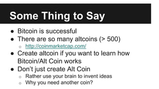 Some Thing to Say
● Bitcoin is successful
● There are so many altcoins (> 500)
o http://coinmarketcap.com/
● Create altcoin if you want to learn how
Bitcoin/Alt Coin works
● Don’t just create Alt Coin
o Rather use your brain to invent ideas
o Why you need another coin?
 