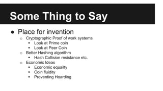 Some Thing to Say
● Place for invention
o Cryptographic Proof of work systems
 Look at Prime coin
 Look at Peer Coin
o Better Hashing algorithm
 Hash Collision resistance etc.
o Economic Ideas
 Economic equailty
 Coin fluidity
 Preventing Hoarding
 