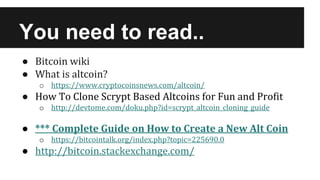 You need to read..
● Bitcoin wiki
● What is altcoin?
o https://www.cryptocoinsnews.com/altcoin/
● How To Clone Scrypt Based Altcoins for Fun and Profit
o http://devtome.com/doku.php?id=scrypt_altcoin_cloning_guide
● *** Complete Guide on How to Create a New Alt Coin
o https://bitcointalk.org/index.php?topic=225690.0
● http://bitcoin.stackexchange.com/
 