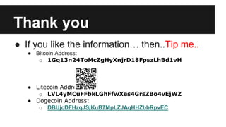 Thank you
● If you like the information… then..Tip me..
● Bitcoin Address:
o 1Gq13n24ToMcZgHyXnjrD18FpszLhBd1vH
● Litecoin Address:
o LVL4yMCuFFbkLGhFfwXes4GrsZBo4vEjWZ
● Dogecoin Address:
o DBUjcDFHzqJSjKuB7MpLZJAqHHZbbRpvEC
 