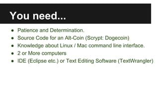 You need...
● Patience and Determination.
● Source Code for an Alt-Coin (Scrypt: Dogecoin)
● Knowledge about Linux / Mac command line interface.
● 2 or More computers
● IDE (Eclipse etc.) or Text Editing Software (TextWrangler)
 