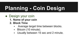 Planning - Coin Design
● Design your coin
1. Name of your coin
2. Block Time
 Average target time between blocks.
 Bitcoin (10 minute).
 Usually between 15 sec and 2 minute.
 