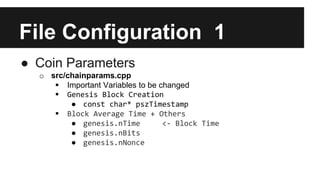 File Configuration 1
● Coin Parameters
o src/chainparams.cpp
 Important Variables to be changed
 Genesis Block Creation
● const char* pszTimestamp
 Block Average Time + Others
● genesis.nTime <- Block Time
● genesis.nBits
● genesis.nNonce
 