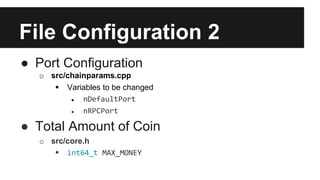 File Configuration 2
● Port Configuration
o src/chainparams.cpp
 Variables to be changed
● nDefaultPort
● nRPCPort
● Total Amount of Coin
o src/core.h
 int64_t MAX_MONEY
 