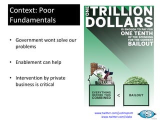 Context: Poor
Fundamentals

• Government wont solve our
  problems

• Enablement can help

• Intervention by private
  business is critical




                              www.twitter.com/justinspratt
                                 www.twitter.com/islabs
 