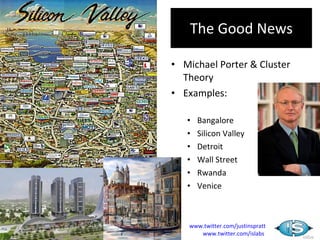 The Good News

• Michael Porter & Cluster
  Theory
• Examples:

   •   Bangalore
   •   Silicon Valley
   •   Detroit
   •   Wall Street
   •   Rwanda
   •   Venice



   www.twitter.com/justinspratt
      www.twitter.com/islabs
 