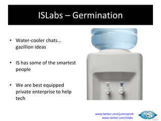 ISLabs – Germination

• Water-cooler chats…
  gazillion ideas

• IS has some of the smartest
  people

• We are best equipped
  private enterprise to help
  tech

                                www.twitter.com/justinspratt
                                   www.twitter.com/islabs
 