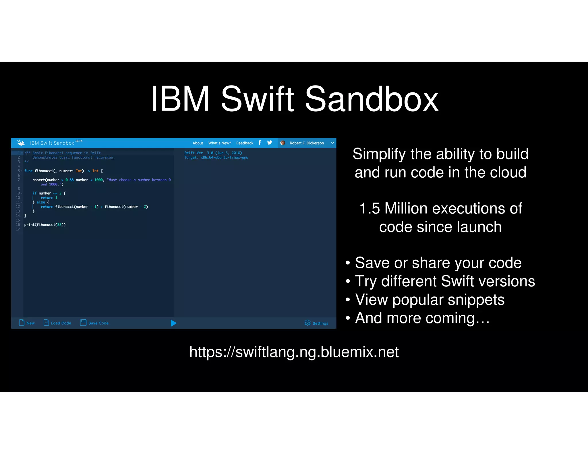 IBM Swift Sandbox
Simplify the ability to build
and run code in the cloud
1.5 Million executions of
code since launch
https://swiftlang.ng.bluemix.net
• Save or share your code
• Try different Swift versions
• View popular snippets
• And more coming…
 