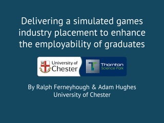 Delivering a simulated games
industry placement to enhance
the employability of graduates
By Ralph Ferneyhough & Adam Hughes
University of Chester
 