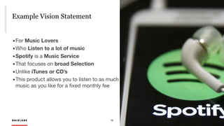 R A I Z L A B S 10
Example Vision Statement
R A I Z L A B S
	▪	For Music Lovers
	▪	Who Listen to a lot of music
	▪	Spotify is a Music Service
	▪	That focuses on broad Selection

	▪	Unlike iTunes or CD’s

	▪	This product allows you to listen to as much 
music as you like for a ﬁxed monthly fee

 