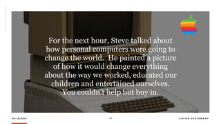 R A I Z L A B S 19 V I S I O N S T A T E M E N T
For the next hour, Steve talked about
how personal computers were going to
change the world.  He painted a picture
of how it would change everything
about the way we worked, educated our
children and entertained ourselves. 
You couldn’t help but buy in.
 
