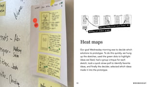 R A I Z L A B S 53
Heat maps
Our goal Wednesday morning was to decide which
solutions to prototype. To do this quickly, we hung
up the sketches, used the green dots to highlight
ideas we liked, had a group critique for each
sketch, took a quick straw poll to identify favorite
ideas, and finally the decider, selected which ideas
made it into the prototype.
W E D N E S D A Y
 