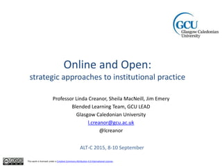Online and Open:
strategic approaches to institutional practice
Professor Linda Creanor, Sheila MacNeill, Jim Emery
Blended Learning Team, GCU LEAD
Glasgow Caledonian University
l.creanor@gcu.ac.uk
@lcreanor
This work is licensed under a Creative Commons Attribution 4.0 International License.
ALT-C 2015, 8-10 September
 