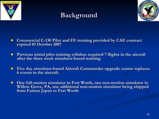 Background Commercial C-130 Pilot and FE training provided by CAE contract expired 01 October 2007 Previous initial pilot training syllabus required 7 flights in the aircraft after the three week simulator-based training Five day simulator-based Aircraft Commander upgrade course replaces 6 events in the aircraft. One full-motion simulator in Fort Worth, one non-motion simulator in Willow Grove, PA, one additional non-motion simulator being shipped from Fatima Japan to Fort Worth 