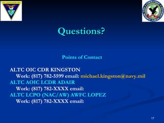 Points of Contact ALTC OIC CDR KINGSTON Work: (817) 782-5599 email:  [email_address] ALTC AOIC LCDR ADAIR Work: (817) 782-XXXX email:  ALTC LCPO (NAC/AW) AWFC LOPEZ Work: (817) 782-XXXX email: Questions? 