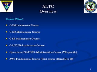 ALTC Overview C-130 Loadmaster Course  C-130 Maintenance Course  C-9B Maintenance Course  C-9/37/20 Loadmaster Course Operations/NATOPS Administration Course (VR specific) AWF Fundamental Course (First course offered Dec 08) Courses Offered 