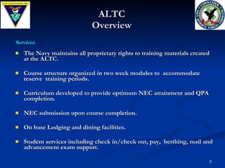 ALTC Overview The Navy maintains all proprietary rights to training materials created at the ALTC.  Course structure organized in two week modules to  accommodate reserve  training periods.  Curriculum developed to provide optimum NEC attainment and QPA completion. NEC submission upon course completion. On base Lodging and dining facilities. Student services including check in/check out, pay,  berthing, mail and advancement exam support.  Services 
