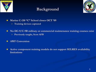 Background Marine C-130 “C” School closes OCT ’09 Training devices captured No DC-9/C-9B military or commercial maintenance training courses exist Previously taught, Scott AFB AWF Conversion Active component training models do not support SELRES availability limitations 