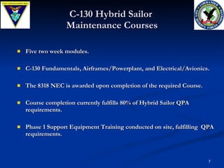 C-130 Hybrid Sailor  Maintenance Courses Five two week modules. C-130 Fundamentals, Airframes/Powerplant, and Electrical/Avionics. The 8318 NEC is awarded upon completion of the required Course. Course completion currently fulfills 80% of Hybrid Sailor QPA  requirements. Phase 1 Support Equipment Training conducted on site, fulfilling  QPA requirements.  