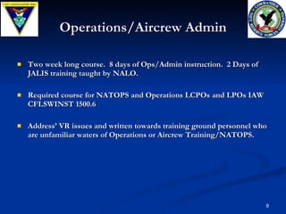 Operations/Aircrew Admin Two week long course.  8 days of Ops/Admin instruction.  2 Days of JALIS training taught by NALO. Required course for NATOPS and Operations LCPOs and LPOs IAW CFLSWINST 1500.6  Address’ VR issues and written towards training ground personnel who are unfamiliar waters of Operations or Aircrew Training/NATOPS. 
