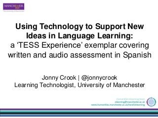Using Technology to Support New
Ideas in Language Learning:
a ‘TESS Experience’ exemplar covering
written and audio assessment in Spanish
Jonny Crook | @jonnycrook
Learning Technologist, University of Manchester
 