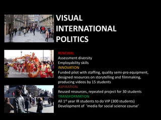 VISUAL
INTERNATIONAL
POLITICS
RENEWAL
Assessment diversity
Employability skills
INNOVATION
Funded pilot with staffing, quality semi-pro equipment,
designed resources on storytelling and filmmaking,
producing videos by 15 students
ASPIRATION
Reused resources, repeated project for 30 students
TRANSFORMATION
All 1st year IR students to do VIP (300 students)
Development of ‘media for social science course’
 