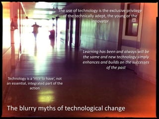 The use of technology is the exclusive privilege
of the technically adept, the young or the
innovator
Technology is a ‘nice to have’, not
an essential, integrated part of the
action
Learning has been and always will be
the same and new technology simply
enhances and builds on the successes
of the past
The blurry myths of technological change
 