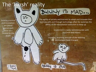 The ‘harsh’ reality
The agility of society and learners to adapt and innovate their
learning with and through technology often far outstrips the
ability of the educational institution to keep up
Existing practice
and innovation
are pitted
against each
other as a
contest to the
death
Investment is rarely commensurate with
outcome and impact
Learning, teaching and role of the learning
technologist have changed
 